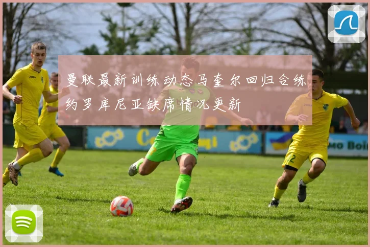 曼联最新训练动态马奎尔回归合练约罗库尼亚缺席情况更新