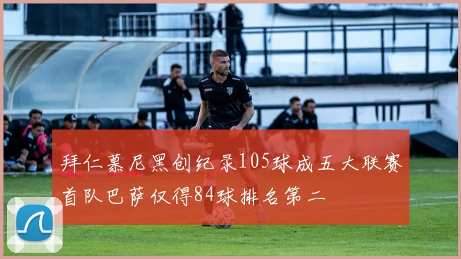 拜仁慕尼黑创纪录105球成五大联赛首队巴萨仅得84球排名第二