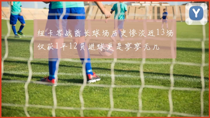 纽卡客战酋长球场历史惨淡近13场仅获1平12负进球更是寥寥无几