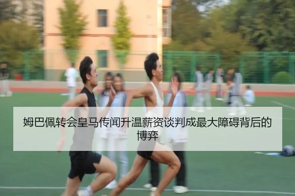 姆巴佩转会皇马传闻升温薪资谈判成最大障碍背后的博弈